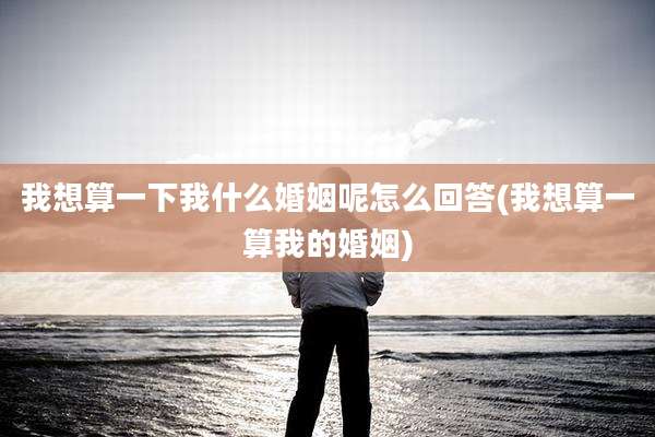 我想算一下我什么婚姻呢怎么回答(我想算一算我的婚姻)