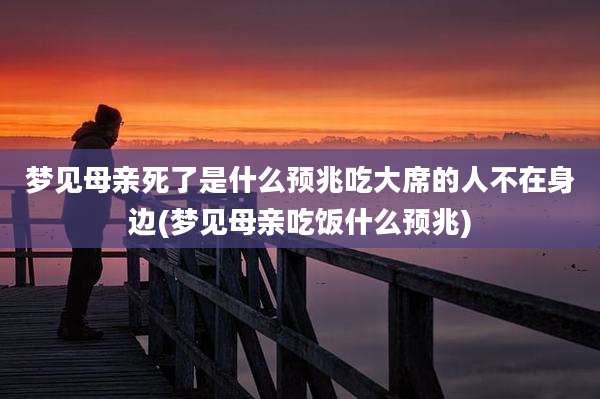 梦见母亲死了是什么预兆吃大席的人不在身边(梦见母亲吃饭什么预兆)