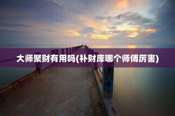 大师聚财有用吗(补财库哪个师傅厉害)