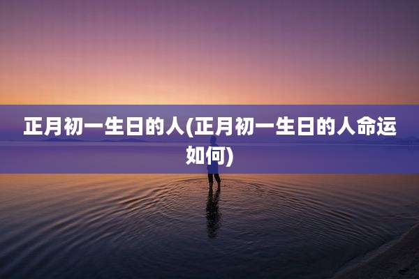 正月初一生日的人(正月初一生日的人命运如何)
