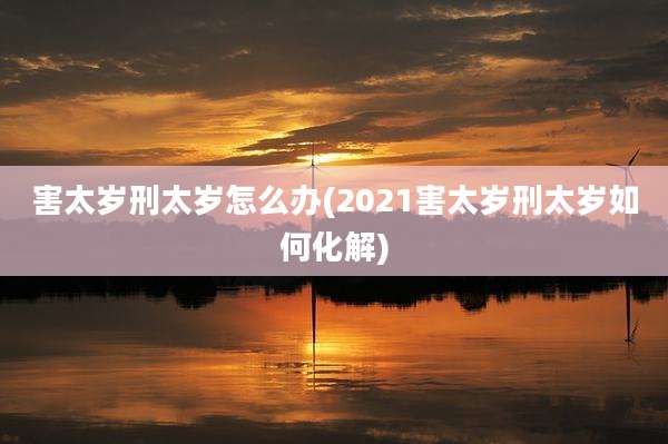 害太岁刑太岁怎么办(2021害太岁刑太岁如何化解)