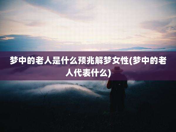 梦中的老人是什么预兆解梦女性(梦中的老人代表什么)