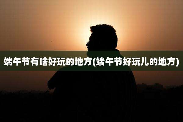端午节有啥好玩的地方(端午节好玩儿的地方)