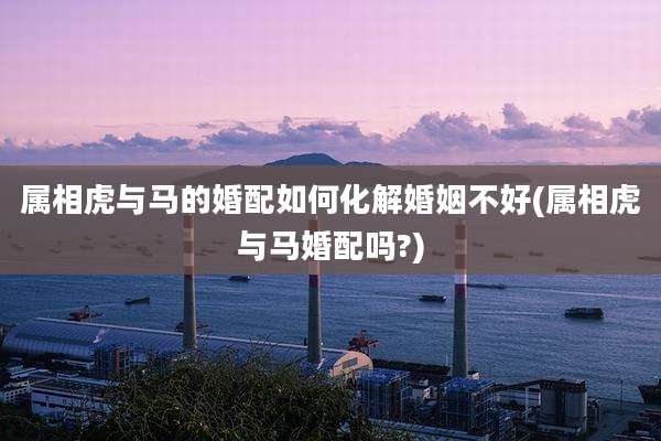 属相虎与马的婚配如何化解婚姻不好(属相虎与马婚配吗?)