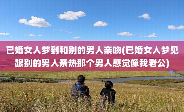 已婚女人梦到和别的男人亲吻(已婚女人梦见跟别的男人亲热那个男人感觉像我老公)