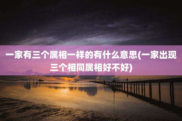 一家有三个属相一样的有什么意思(一家出现三个相同属相好不好)