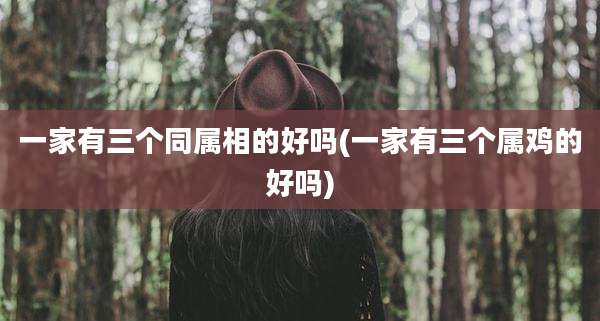 一家有三个同属相的好吗(一家有三个属鸡的好吗)