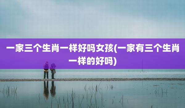一家三个生肖一样好吗女孩(一家有三个生肖一样的好吗)