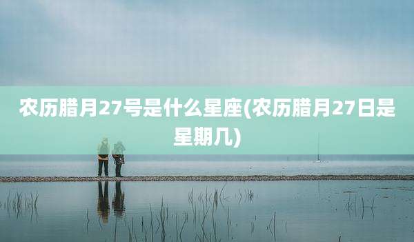 农历腊月27号是什么星座(农历腊月27日是星期几)