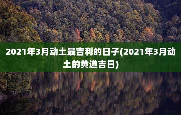 2021年3月动土最吉利的日子(2021年3月动土的黄道吉日)