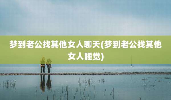 梦到老公找其他女人聊天(梦到老公找其他女人睡觉)