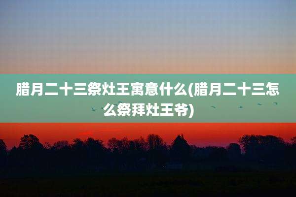 腊月二十三祭灶王寓意什么(腊月二十三怎么祭拜灶王爷)