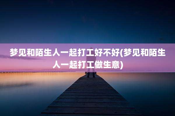 梦见和陌生人一起打工好不好(梦见和陌生人一起打工做生意)