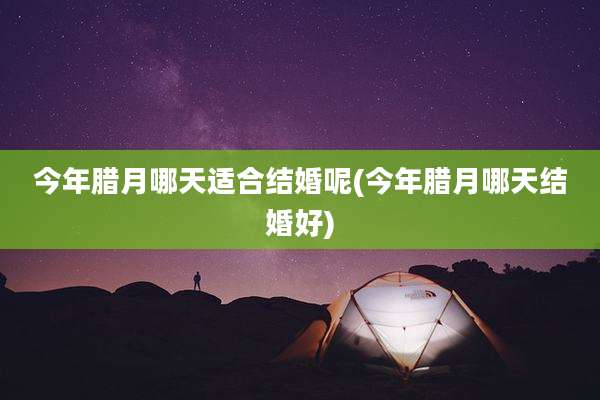 今年腊月哪天适合结婚呢(今年腊月哪天结婚好)