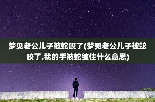 梦见老公儿子被蛇咬了(梦见老公儿子被蛇咬了,我的手被蛇缠住什么意思)