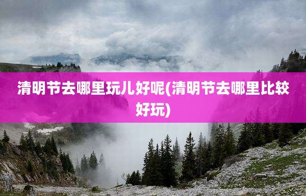 清明节去哪里玩儿好呢(清明节去哪里比较好玩)