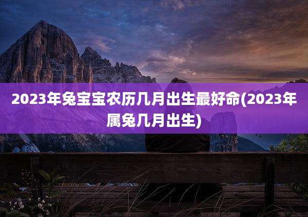 2023年兔宝宝农历几月出生最好命(2023年属兔几月出生)
