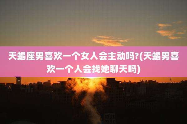 天蝎座男喜欢一个女人会主动吗?(天蝎男喜欢一个人会找她聊天吗)