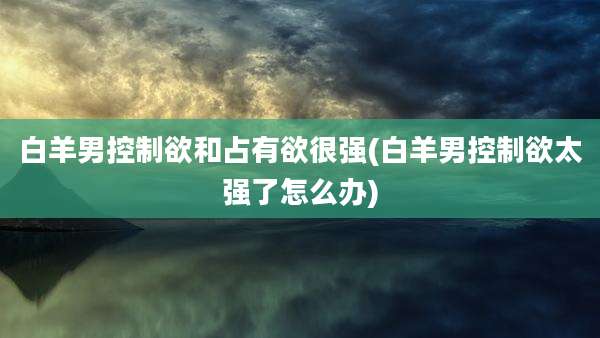 白羊男控制欲和占有欲很强(白羊男控制欲太强了怎么办)