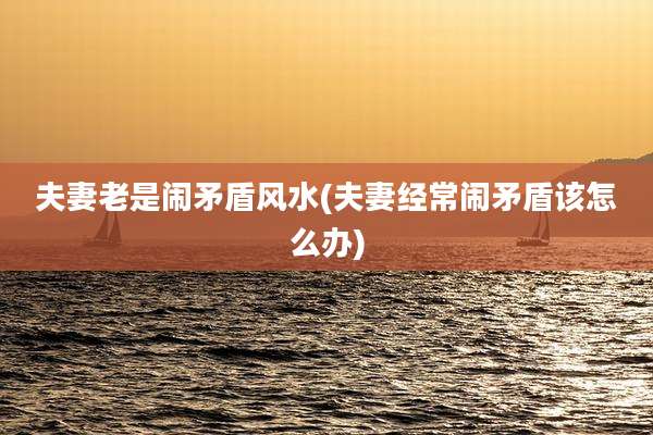 夫妻老是闹矛盾风水(夫妻经常闹矛盾该怎么办)