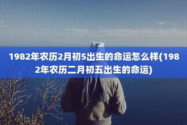 1982年农历2月初5出生的命运怎么样(1982年农历二月初五出生的命运)