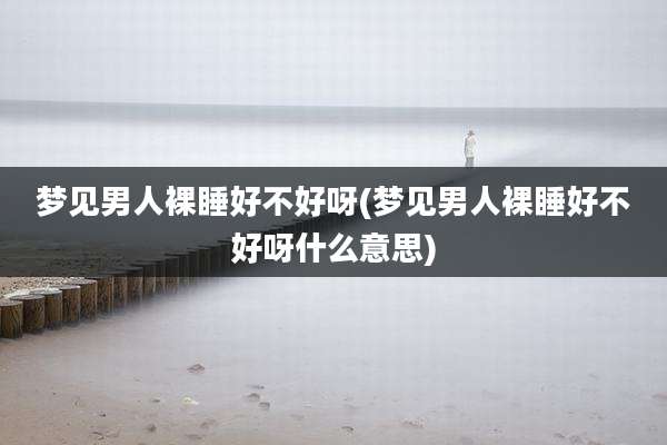 梦见男人裸睡好不好呀(梦见男人裸睡好不好呀什么意思)