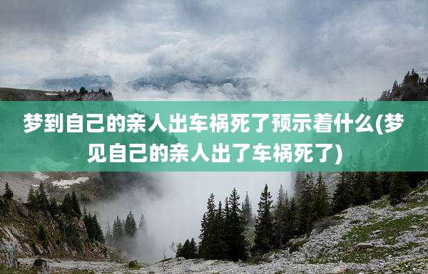 梦到自己的亲人出车祸死了预示着什么(梦见自己的亲人出了车祸死了)