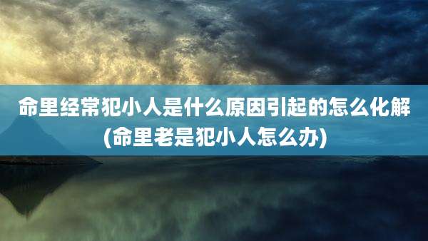 命里经常犯小人是什么原因引起的怎么化解(命里老是犯小人怎么办)