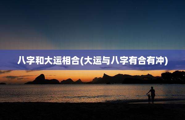 八字和大运相合(大运与八字有合有冲)