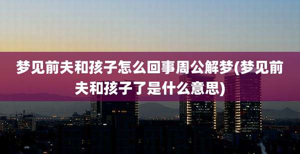 梦见前夫和孩子怎么回事周公解梦(梦见前夫和孩子了是什么意思)