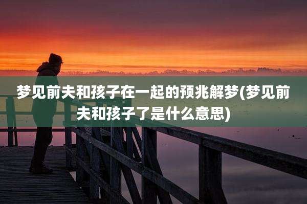 梦见前夫和孩子在一起的预兆解梦(梦见前夫和孩子了是什么意思)