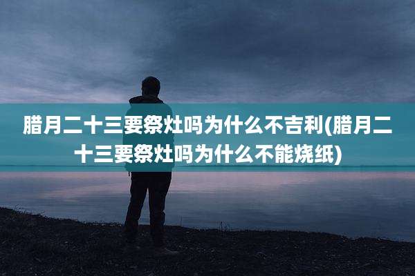 腊月二十三要祭灶吗为什么不吉利(腊月二十三要祭灶吗为什么不能烧纸)