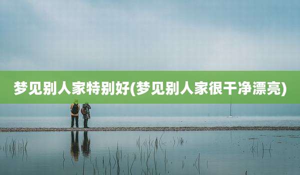 梦见别人家特别好(梦见别人家很干净漂亮)