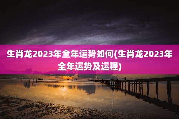 生肖龙2023年全年运势如何(生肖龙2023年全年运势及运程)