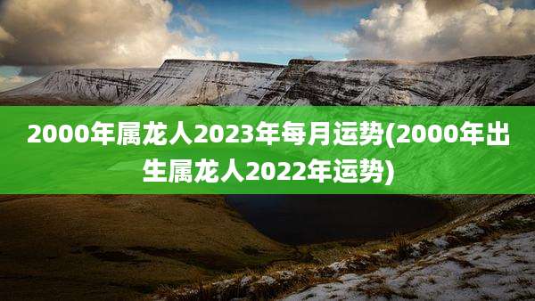 2000年属龙人2023年每月运势(2000年出生属龙人2022年运势)