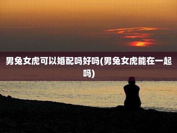 男兔女虎可以婚配吗好吗(男兔女虎能在一起吗)