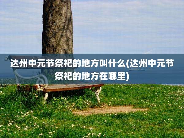 达州中元节祭祀的地方叫什么(达州中元节祭祀的地方在哪里)