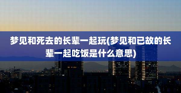 梦见和死去的长辈一起玩(梦见和已故的长辈一起吃饭是什么意思)