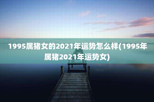 1995属猪女的2021年运势怎么样(1995年属猪2021年运势女)