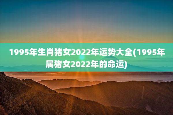 1995年生肖猪女2022年运势大全(1995年属猪女2022年的命运)