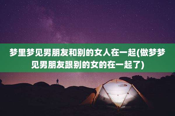 梦里梦见男朋友和别的女人在一起(做梦梦见男朋友跟别的女的在一起了)