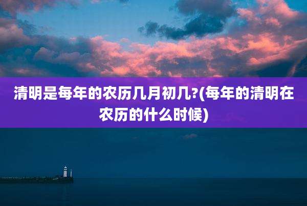 清明是每年的农历几月初几?(每年的清明在农历的什么时候)