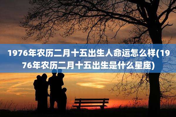 1976年农历二月十五出生人命运怎么样(1976年农历二月十五出生是什么星座)