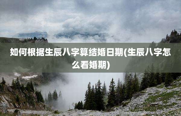 如何根据生辰八字算结婚日期(生辰八字怎么看婚期)