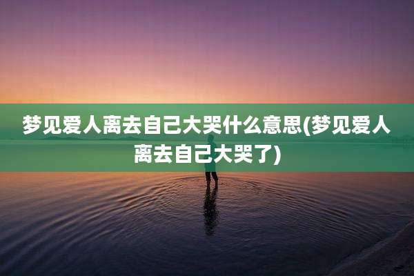梦见爱人离去自己大哭什么意思(梦见爱人离去自己大哭了)