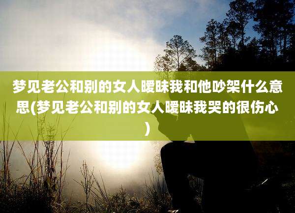 梦见老公和别的女人暧昧我和他吵架什么意思(梦见老公和别的女人暧昧我哭的很伤心)