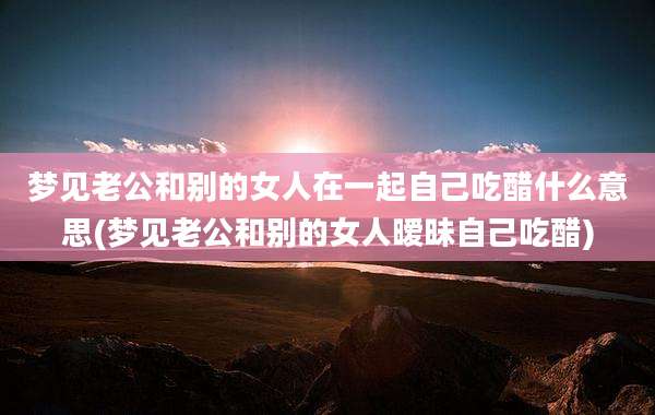 梦见老公和别的女人在一起自己吃醋什么意思(梦见老公和别的女人暧昧自己吃醋)