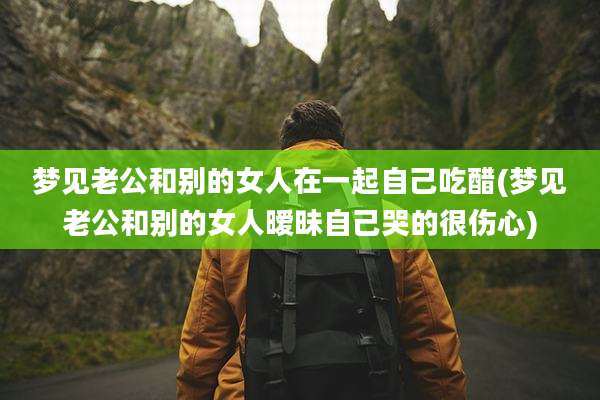梦见老公和别的女人在一起自己吃醋(梦见老公和别的女人暧昧自己哭的很伤心)