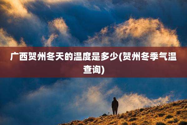 广西贺州冬天的温度是多少(贺州冬季气温查询)