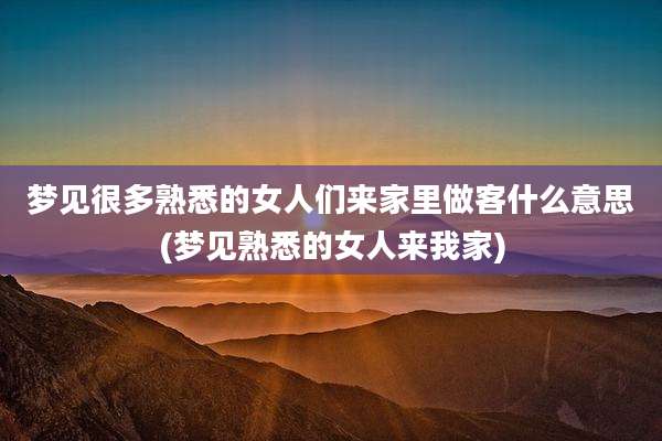 梦见很多熟悉的女人们来家里做客什么意思(梦见熟悉的女人来我家)
